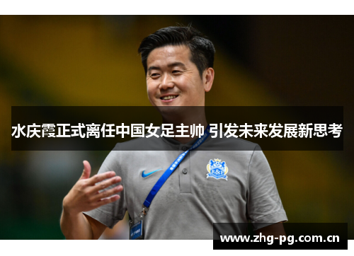 水庆霞正式离任中国女足主帅 引发未来发展新思考 水庆霞正式离任中国女足主帅 引发未来发展新思考