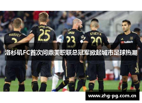 洛杉矶FC首次问鼎美职联总冠军掀起城市足球热潮 洛杉矶FC首次问鼎美职联总冠军掀起城市足球热潮